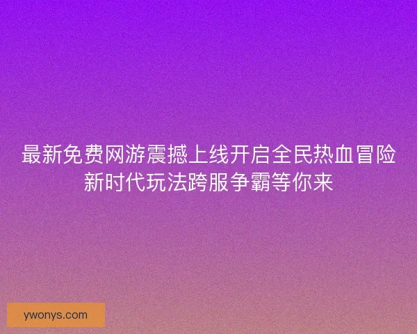 最新免费网游震撼上线开启全民热血冒险新时代玩法跨服争霸等你来