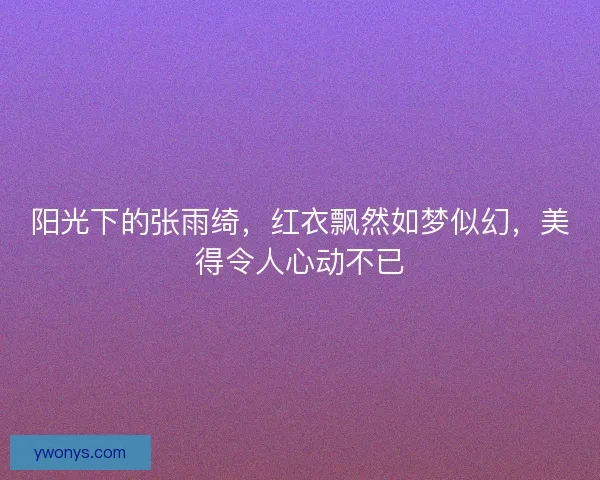 阳光下的张雨绮，红衣飘然如梦似幻，美得令人心动不已