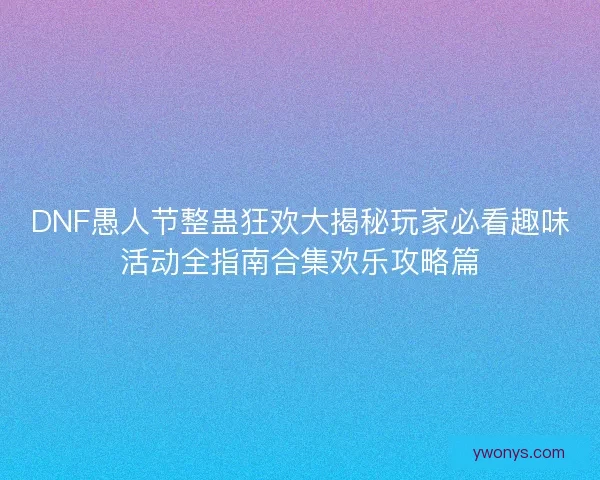 DNF愚人节整蛊狂欢大揭秘玩家必看趣味活动全指南合集欢乐攻略篇