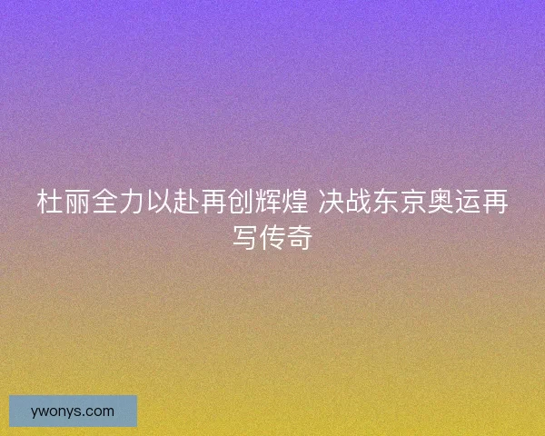 杜丽全力以赴再创辉煌 决战东京奥运再写传奇 杜丽全力以赴再创辉煌 决战东京奥运再写传奇