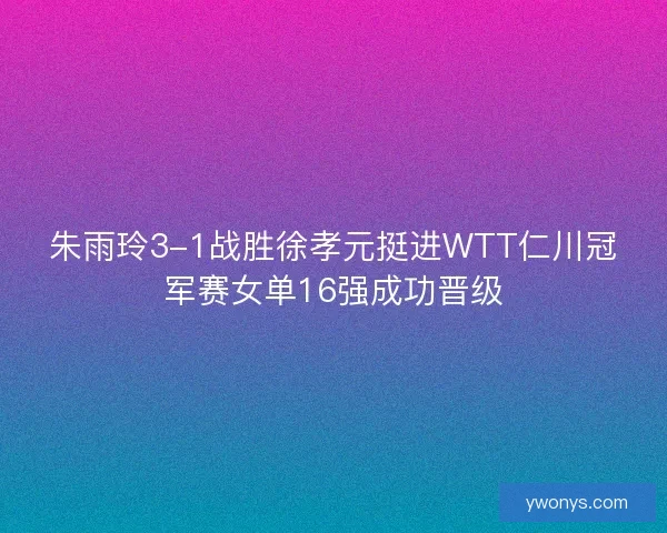 朱雨玲3-1战胜徐孝元挺进WTT仁川冠军赛女单16强成功晋级