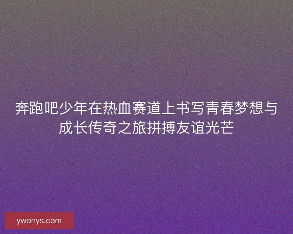 奔跑吧少年在热血赛道上书写青春梦想与成长传奇之旅拼搏友谊光芒