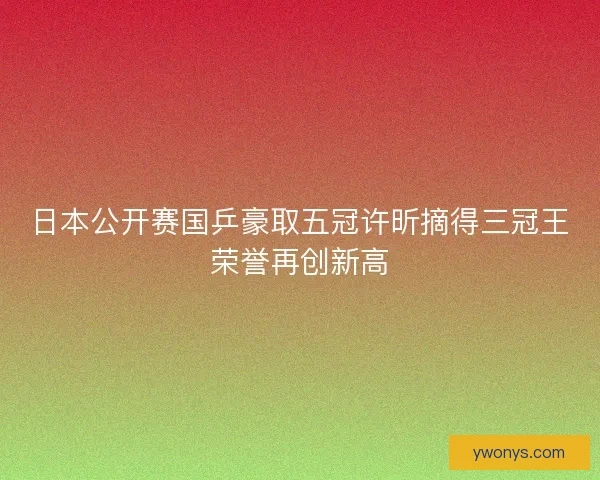 日本公开赛国乒豪取五冠许昕摘得三冠王荣誉再创新高