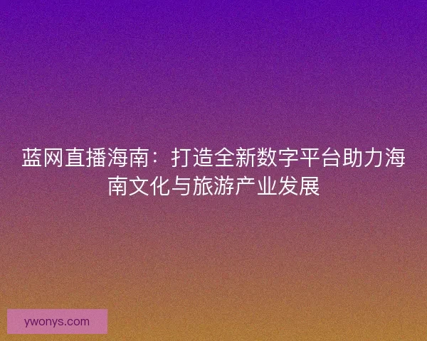 蓝网直播海南:打造全新数字平台助力海南文化与旅游产业发展 蓝网直播海南:打造全新数字平台助力海南文化与旅游产业发展