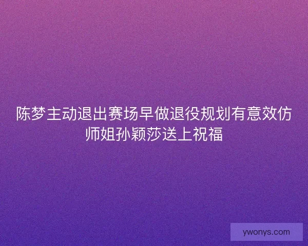 陈梦主动退出赛场早做退役规划有意效仿师姐孙颖莎送上祝福