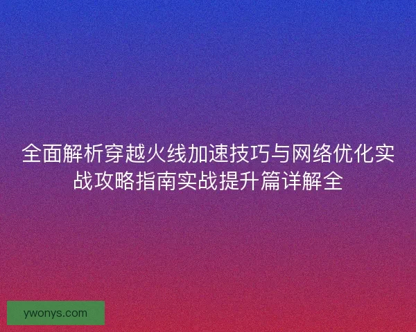 全面解析穿越火线加速技巧与网络优化实战攻略指南实战提升篇详解全 全面解析穿越火线加速技巧与网络优化实战攻略指南实战提升篇详解全