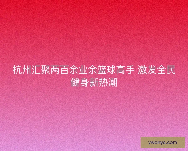 杭州汇聚两百余业余篮球高手 激发全民健身新热潮 杭州汇聚两百余业余篮球高手 激发全民健身新热潮