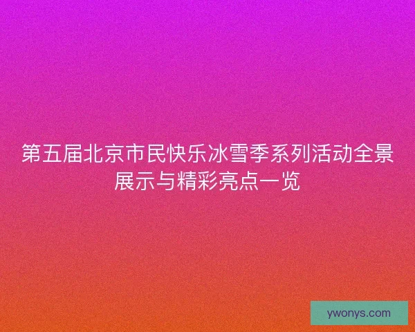 第五届北京市民快乐冰雪季系列活动全景展示与精彩亮点一览