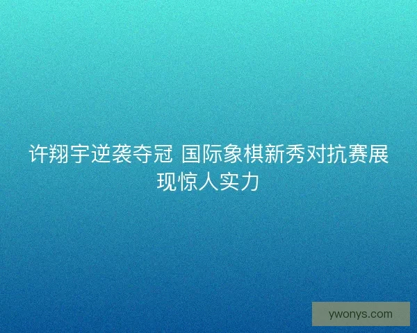 许翔宇逆袭夺冠 国际象棋新秀对抗赛展现惊人实力 许翔宇逆袭夺冠 国际象棋新秀对抗赛展现惊人实力