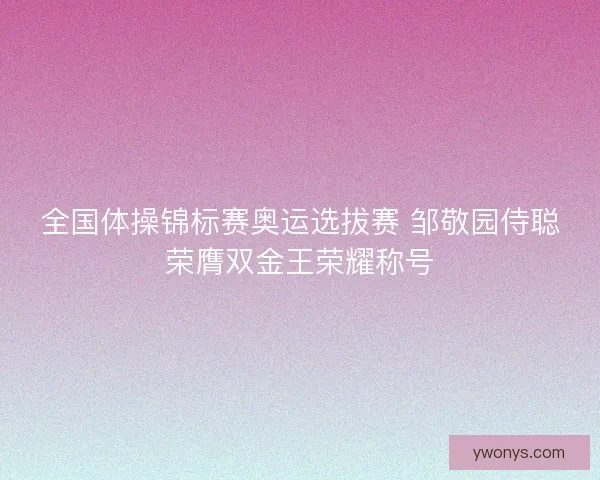 全国体操锦标赛奥运选拔赛 邹敬园侍聪荣膺双金王荣耀称号 全国体操锦标赛奥运选拔赛 邹敬园侍聪荣膺双金王荣耀称号
