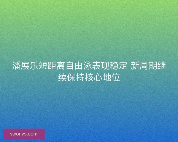 潘展乐短距离自由泳表现稳定 新周期继续保持核心地位