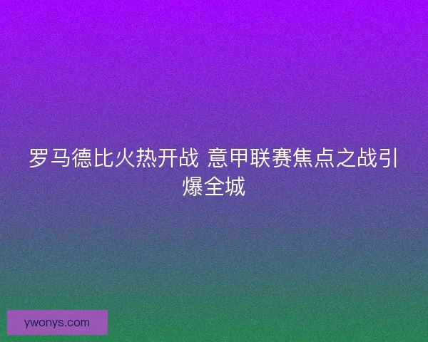 罗马德比火热开战 意甲联赛焦点之战引爆全城