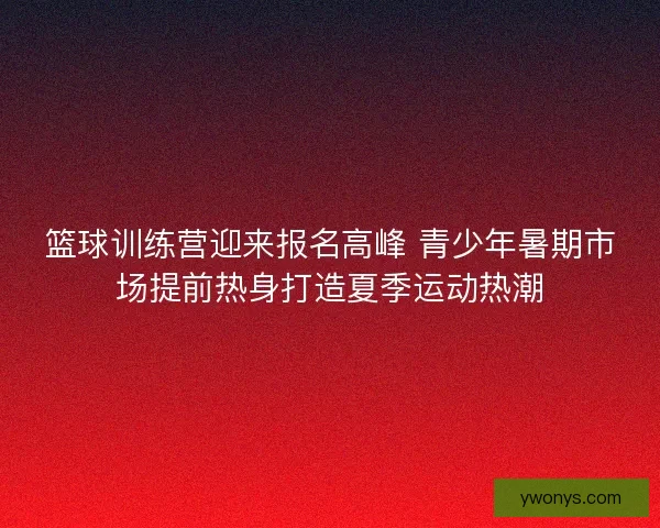 篮球训练营迎来报名高峰 青少年暑期市场提前热身打造夏季运动热潮 篮球训练营迎来报名高峰 青少年暑期市场提前热身打造夏季运动热潮