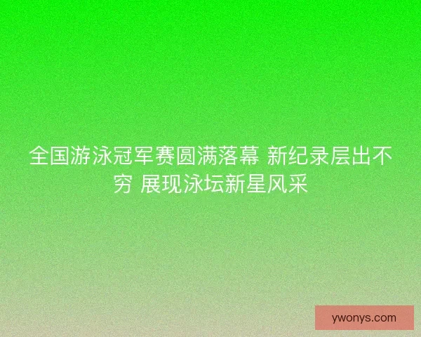 全国游泳冠军赛圆满落幕 新纪录层出不穷 展现泳坛新星风采 全国游泳冠军赛圆满落幕 新纪录层出不穷 展现泳坛新星风采