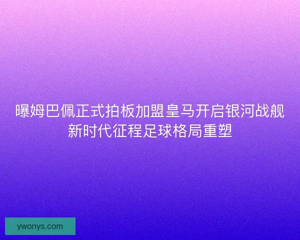 曝姆巴佩正式拍板加盟皇马开启银河战舰新时代征程足球格局重塑 曝姆巴佩正式拍板加盟皇马开启银河战舰新时代征程足球格局重塑