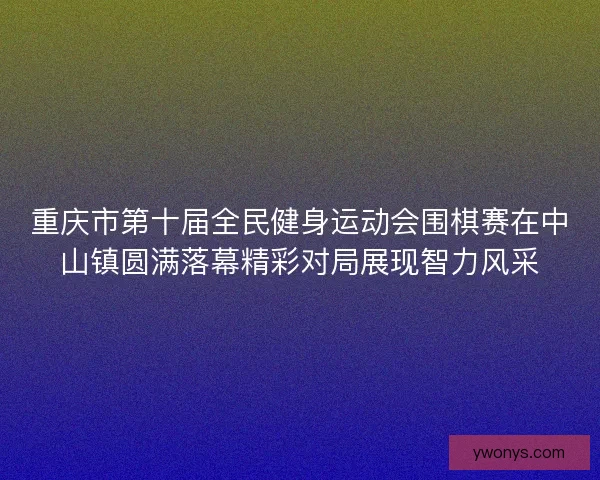 重庆市第十届全民健身运动会围棋赛在中山镇圆满落幕精彩对局展现智力风采 重庆市第十届全民健身运动会围棋赛在中山镇圆满落幕精彩对局展现智力风采