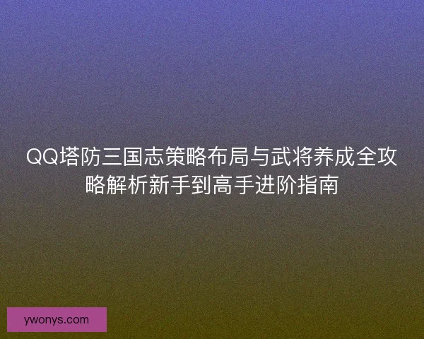 QQ塔防三国志策略布局与武将养成全攻略解析新手到高手进阶指南 QQ塔防三国志策略布局与武将养成全攻略解析新手到高手进阶指南
