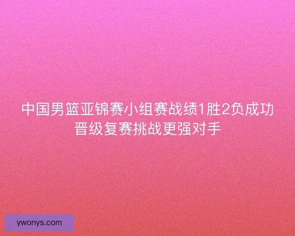 中国男篮亚锦赛小组赛战绩1胜2负成功晋级复赛挑战更强对手 中国男篮亚锦赛小组赛战绩1胜2负成功晋级复赛挑战更强对手