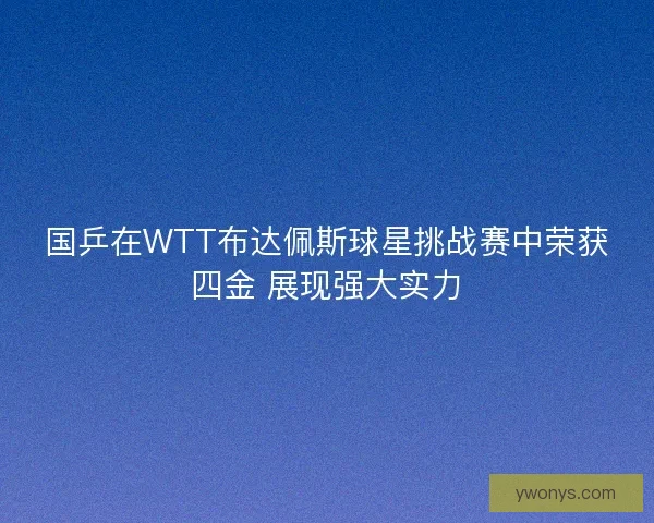 国乒在WTT布达佩斯球星挑战赛中荣获四金 展现强大实力 国乒在WTT布达佩斯球星挑战赛中荣获四金 展现强大实力