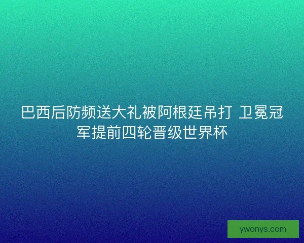 巴西后防频送大礼被阿根廷吊打 卫冕冠军提前四轮晋级世界杯 巴西后防频送大礼被阿根廷吊打 卫冕冠军提前四轮晋级世界杯