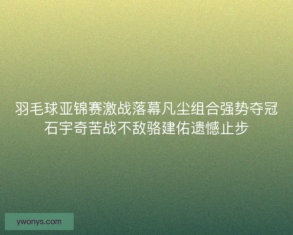 羽毛球亚锦赛激战落幕凡尘组合强势夺冠石宇奇苦战不敌骆建佑遗憾止步 羽毛球亚锦赛激战落幕凡尘组合强势夺冠石宇奇苦战不敌骆建佑遗憾止步