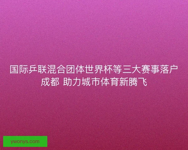 国际乒联混合团体世界杯等三大赛事落户成都 助力城市体育新腾飞 国际乒联混合团体世界杯等三大赛事落户成都 助力城市体育新腾飞